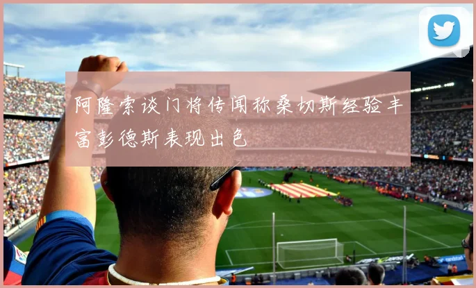 阿隆索谈门将传闻称桑切斯经验丰富彭德斯表现出色