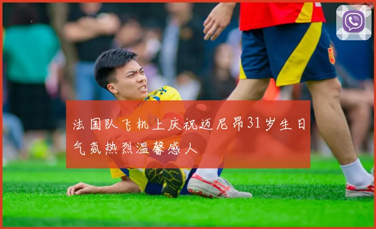 法国队飞机上庆祝迈尼昂31岁生日气氛热烈温馨感人