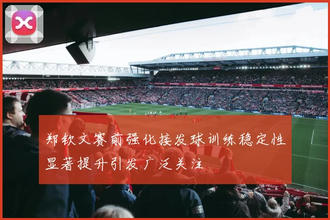 郑钦文赛前强化接发球训练稳定性显著提升引发广泛关注