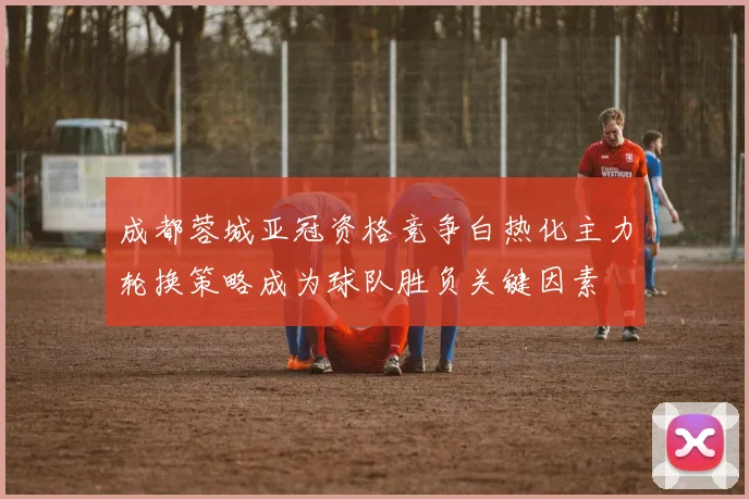 成都蓉城亚冠资格竞争白热化主力轮换策略成为球队胜负关键因素