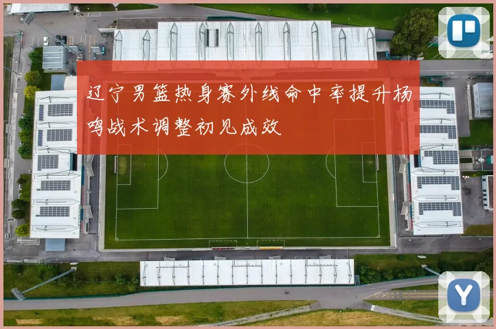 辽宁男篮热身赛外线命中率提升杨鸣战术调整初见成效