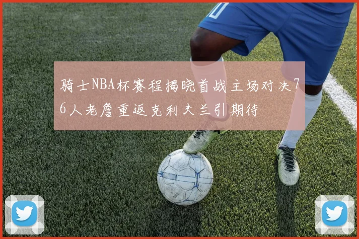 骑士NBA杯赛程揭晓首战主场对决76人老詹重返克利夫兰引期待