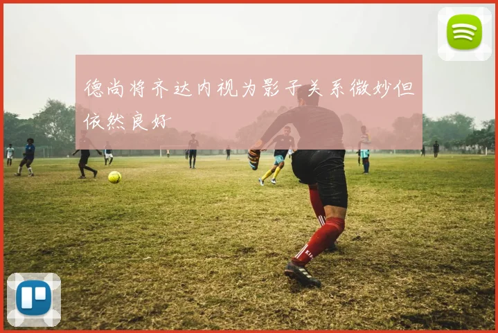 德尚将齐达内视为影子关系微妙但依然良好