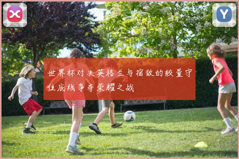 世界杯对决英格兰与宿敌的较量守住底线争夺荣耀之战