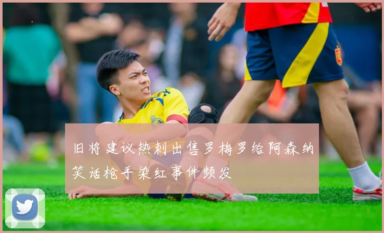 旧将建议热刺出售罗梅罗给阿森纳笑话枪手染红事件频发